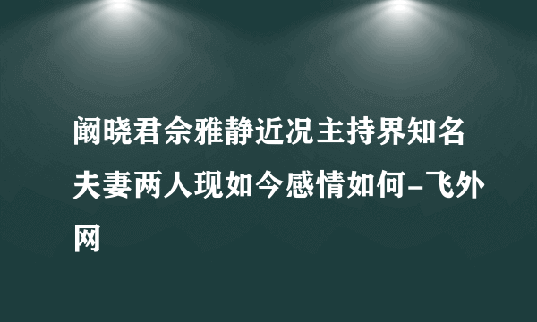 阚晓君佘雅静近况主持界知名夫妻两人现如今感情如何-飞外网