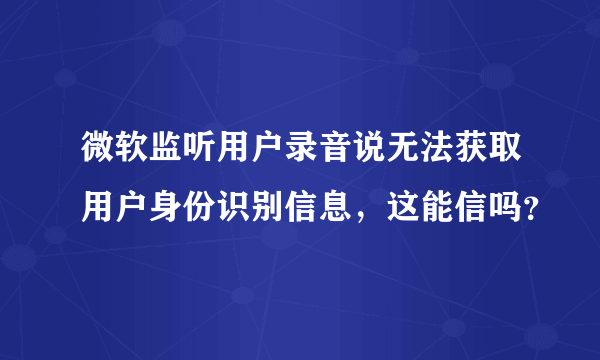 微软监听用户录音说无法获取用户身份识别信息，这能信吗？