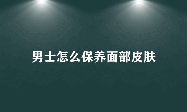 男士怎么保养面部皮肤