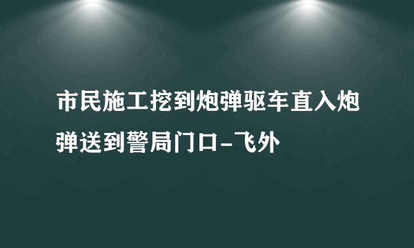 市民施工挖到炮弹驱车直入炮弹送到警局门口-飞外