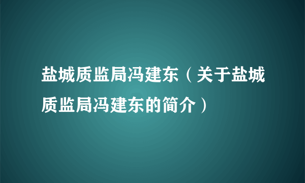 盐城质监局冯建东（关于盐城质监局冯建东的简介）