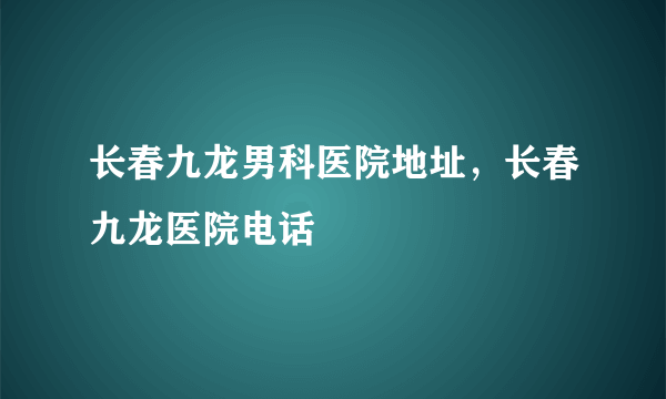 长春九龙男科医院地址，长春九龙医院电话