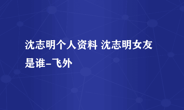 沈志明个人资料 沈志明女友是谁-飞外