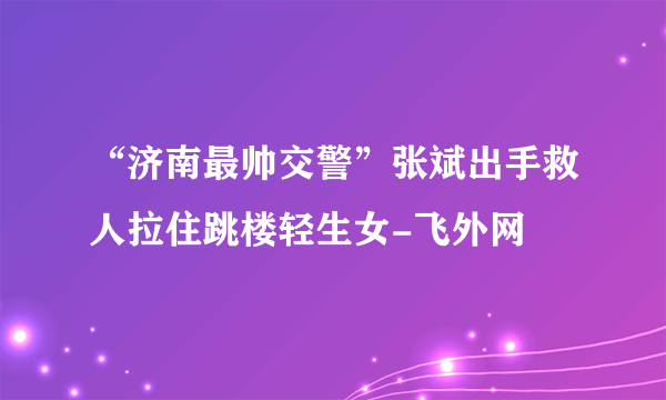 “济南最帅交警”张斌出手救人拉住跳楼轻生女-飞外网