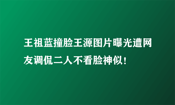 王祖蓝撞脸王源图片曝光遭网友调侃二人不看脸神似！