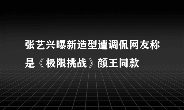 张艺兴曝新造型遭调侃网友称是《极限挑战》颜王同款