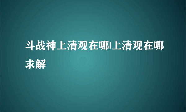 斗战神上清观在哪|上清观在哪求解