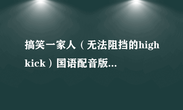 搞笑一家人（无法阻挡的highkick）国语配音版高清全集（167集全），有的亲发给我吧~