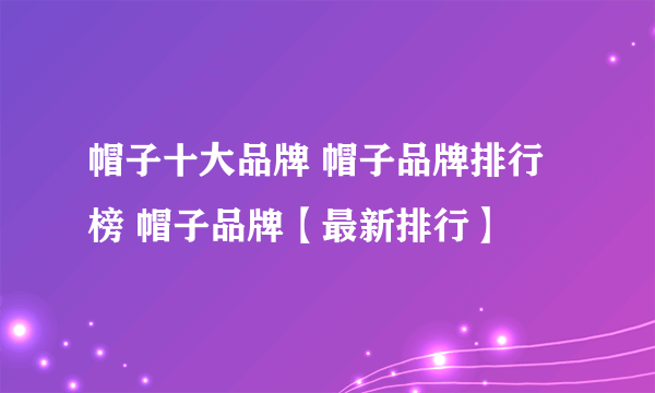 帽子十大品牌 帽子品牌排行榜 帽子品牌【最新排行】