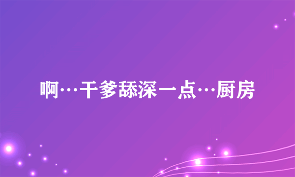 啊…干爹舔深一点…厨房