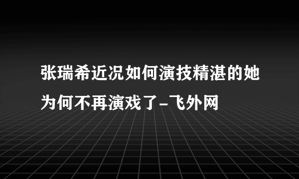 张瑞希近况如何演技精湛的她为何不再演戏了-飞外网