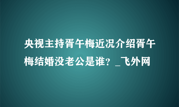 央视主持胥午梅近况介绍胥午梅结婚没老公是谁？_飞外网