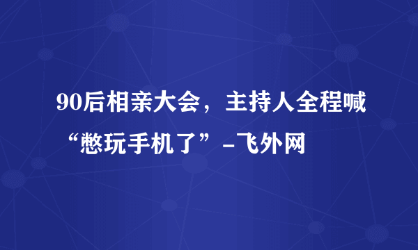 90后相亲大会，主持人全程喊“憋玩手机了”-飞外网