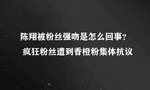 陈翔被粉丝强吻是怎么回事？ 疯狂粉丝遭到香橙粉集体抗议