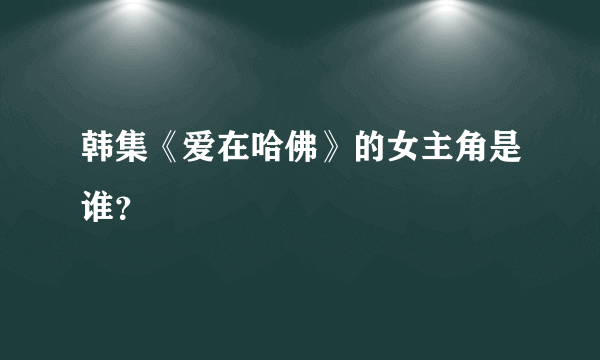 韩集《爱在哈佛》的女主角是谁？