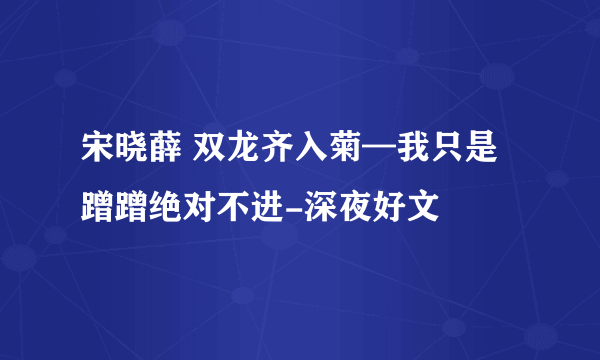 宋晓薛 双龙齐入菊—我只是蹭蹭绝对不进-深夜好文