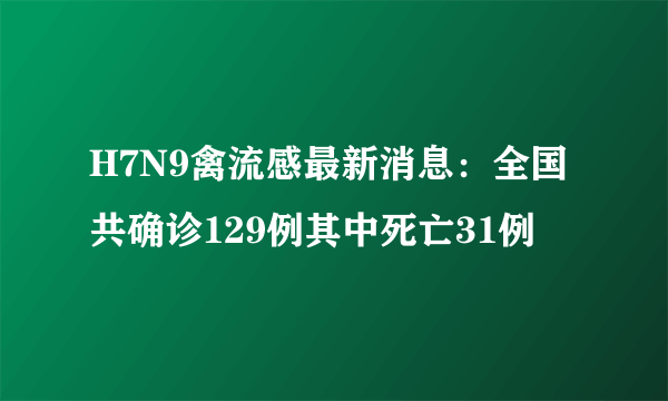 H7N9禽流感最新消息：全国共确诊129例其中死亡31例