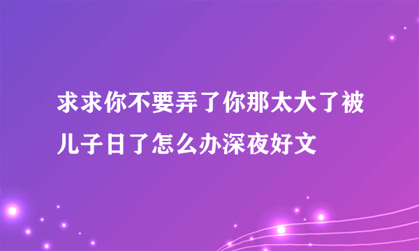 求求你不要弄了你那太大了被儿子日了怎么办深夜好文