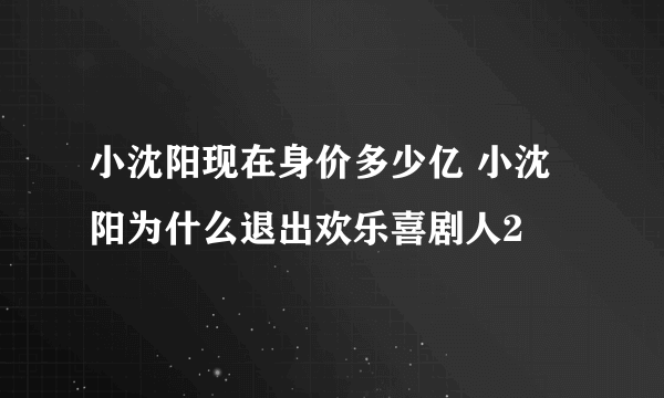 小沈阳现在身价多少亿 小沈阳为什么退出欢乐喜剧人2