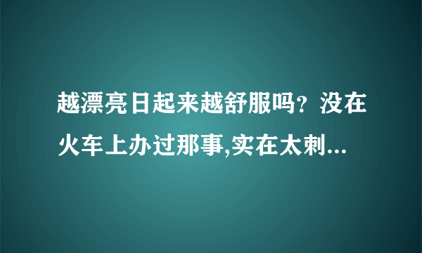 越漂亮日起来越舒服吗？没在火车上办过那事,实在太刺激了-情感口述