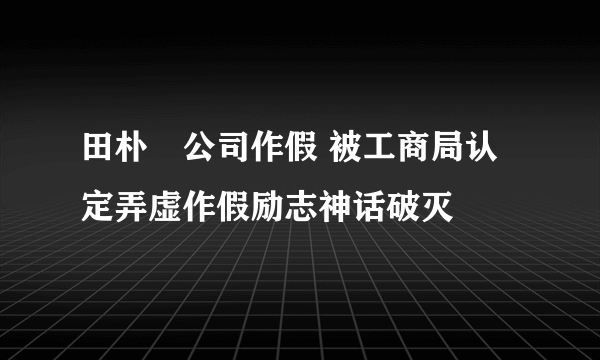 田朴珺公司作假 被工商局认定弄虚作假励志神话破灭