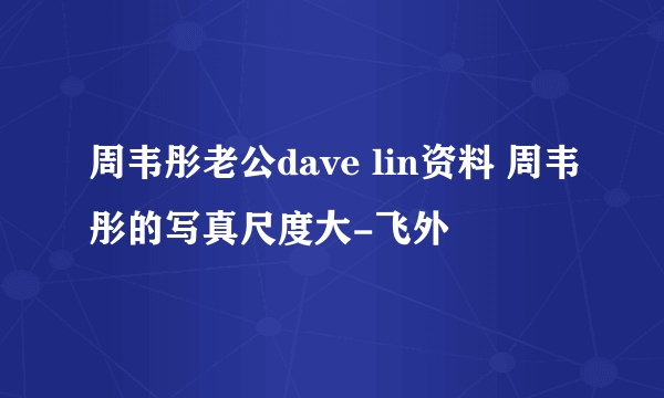 周韦彤老公dave lin资料 周韦彤的写真尺度大-飞外