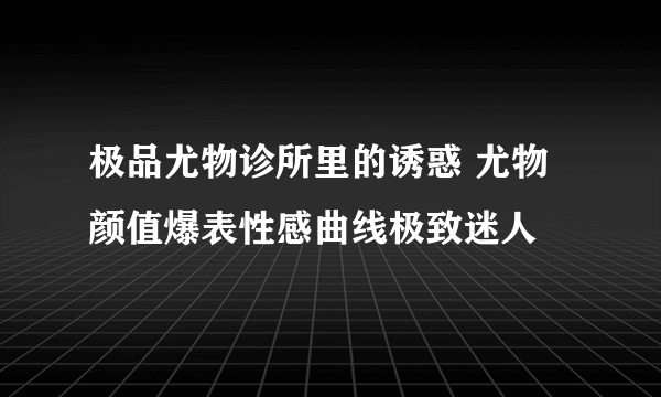 极品尤物诊所里的诱惑 尤物颜值爆表性感曲线极致迷人