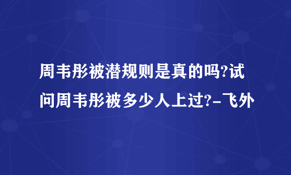 周韦彤被潜规则是真的吗?试问周韦彤被多少人上过?-飞外