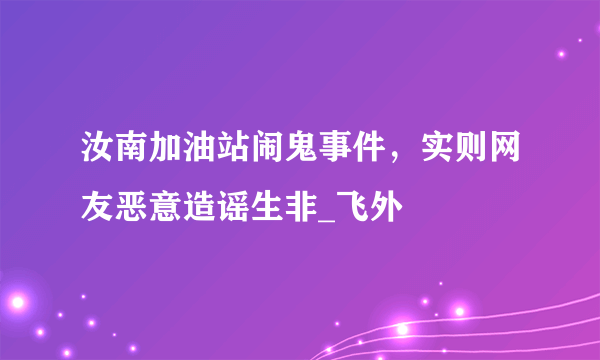 汝南加油站闹鬼事件，实则网友恶意造谣生非_飞外