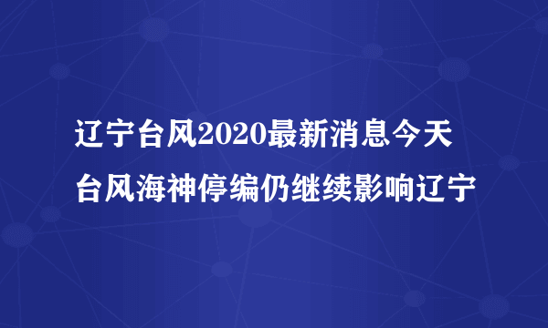 辽宁台风2020最新消息今天 台风海神停编仍继续影响辽宁