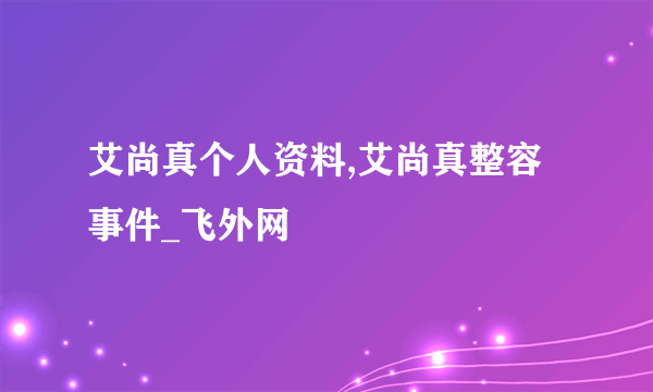 艾尚真个人资料,艾尚真整容事件_飞外网