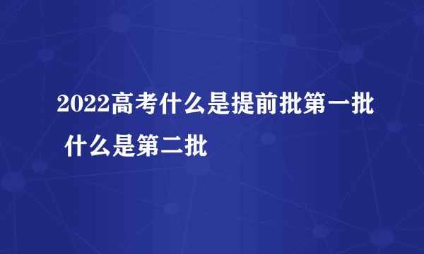 2022高考什么是提前批第一批 什么是第二批