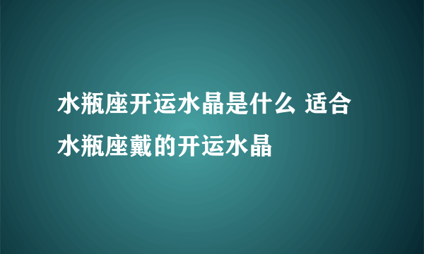 水瓶座开运水晶是什么 适合水瓶座戴的开运水晶