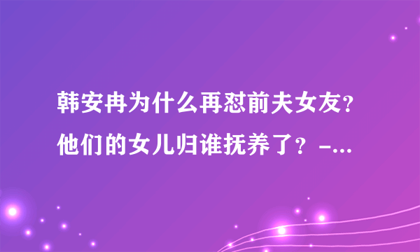 韩安冉为什么再怼前夫女友？他们的女儿归谁抚养了？- 飞外网