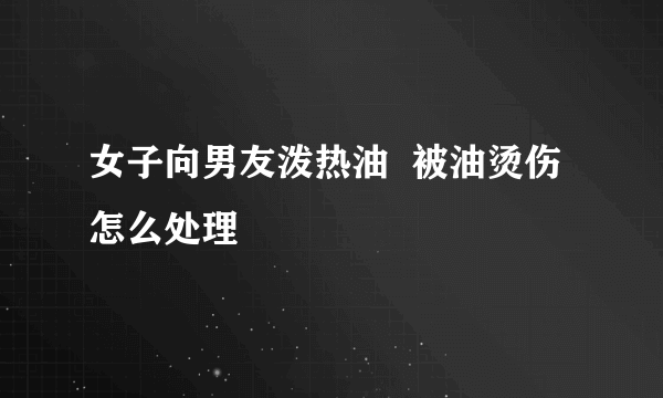 女子向男友泼热油  被油烫伤怎么处理