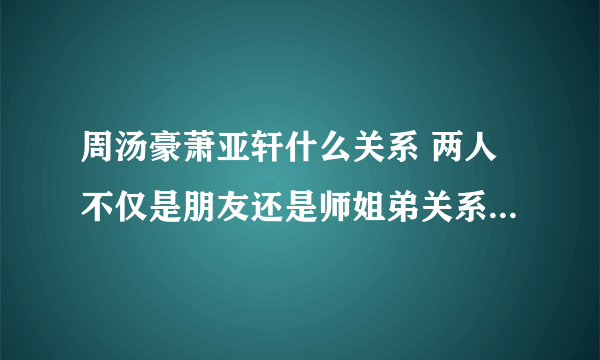 周汤豪萧亚轩什么关系 两人不仅是朋友还是师姐弟关系_飞外网