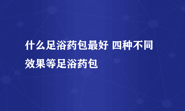 什么足浴药包最好 四种不同效果等足浴药包