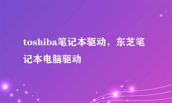 toshiba笔记本驱动，东芝笔记本电脑驱动