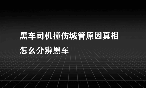 黑车司机撞伤城管原因真相 怎么分辨黑车