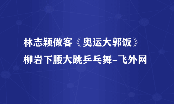 林志颖做客《奥运大郭饭》 柳岩下腰大跳乒乓舞-飞外网