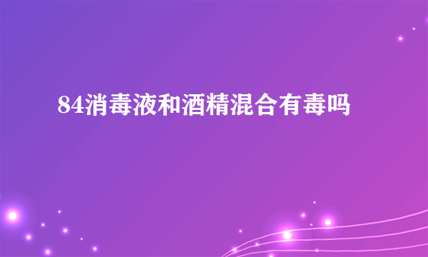 84消毒液和酒精混合有毒吗