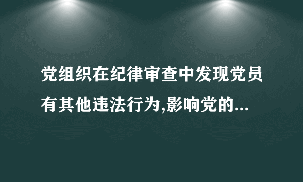 党组织在纪律审查中发现党员有其他违法行为,影响党的形象,应当视情节给予党纪处分