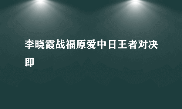 李晓霞战福原爱中日王者对决即