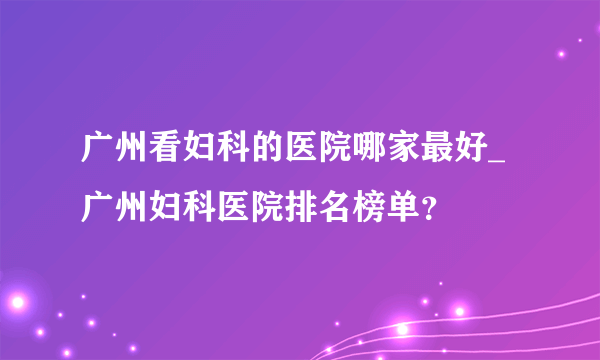 广州看妇科的医院哪家最好_广州妇科医院排名榜单？