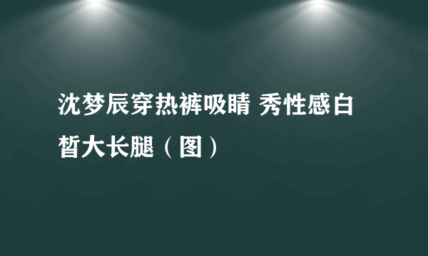 沈梦辰穿热裤吸睛 秀性感白皙大长腿（图）