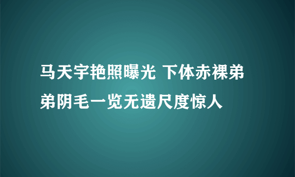 马天宇艳照曝光 下体赤裸弟弟阴毛一览无遗尺度惊人