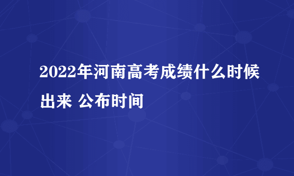 2022年河南高考成绩什么时候出来 公布时间