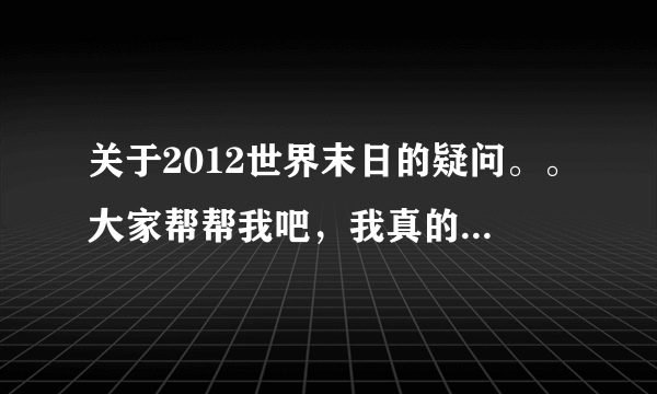 关于2012世界末日的疑问。。大家帮帮我吧，我真的很担心啊