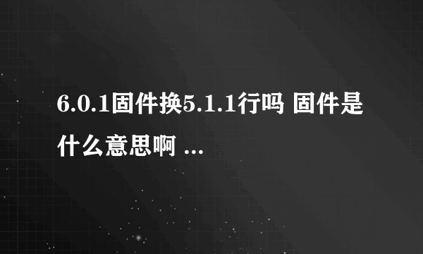 6.0.1固件换5.1.1行吗 固件是什么意思啊 固件是版本吗