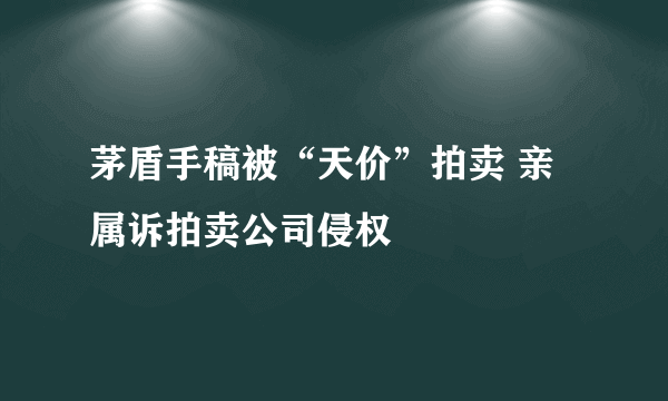 茅盾手稿被“天价”拍卖 亲属诉拍卖公司侵权